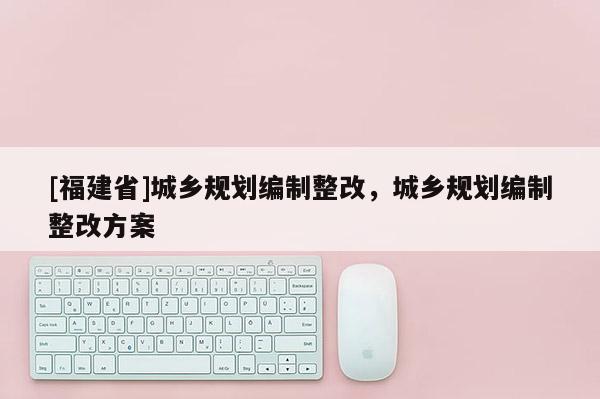 [福建省]城鄉規劃編制整改，城鄉規劃編制整改方案