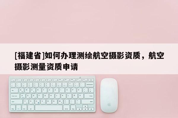 [福建省]如何辦理測繪航空攝影資質，航空攝影測量資質申請