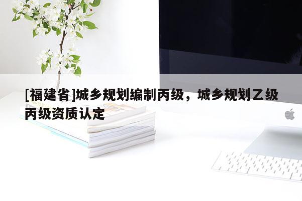 [福建省]城鄉(xiāng)規(guī)劃編制丙級，城鄉(xiāng)規(guī)劃乙級丙級資質(zhì)認(rèn)定