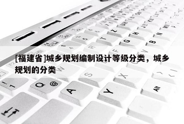 [福建省]城鄉(xiāng)規(guī)劃編制設(shè)計(jì)等級(jí)分類，城鄉(xiāng)規(guī)劃的分類