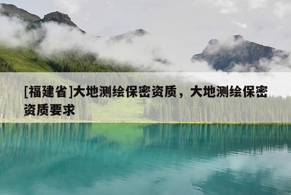 [福建省]大地測繪保密資質，大地測繪保密資質要求