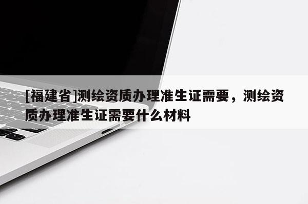 [福建省]測繪資質辦理準生證需要，測繪資質辦理準生證需要什么材料