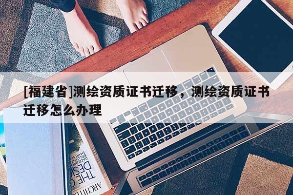 [福建省]測繪資質證書遷移，測繪資質證書遷移怎么辦理