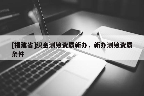 [福建省]織金測(cè)繪資質(zhì)新辦，新辦測(cè)繪資質(zhì)條件