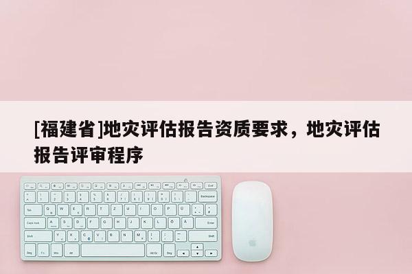 [福建省]地災(zāi)評(píng)估報(bào)告資質(zhì)要求，地災(zāi)評(píng)估報(bào)告評(píng)審程序