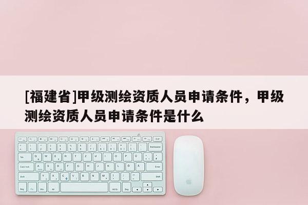 [福建省]甲級測繪資質人員申請條件，甲級測繪資質人員申請條件是什么