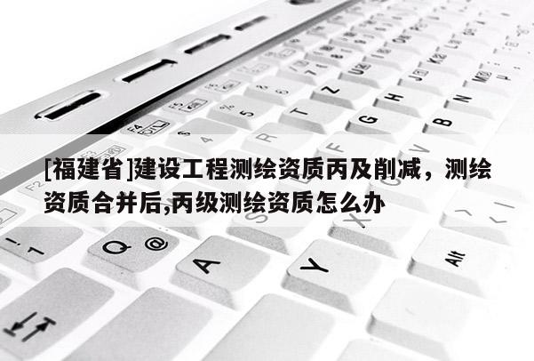 [福建省]建設工程測繪資質丙及削減，測繪資質合并后,丙級測繪資質怎么辦