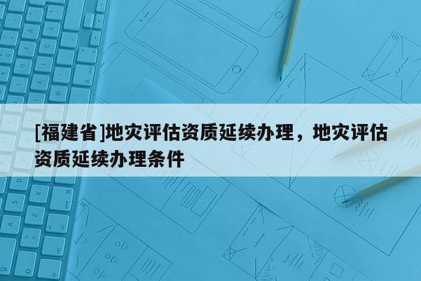 [福建省]地災評估資質延續辦理，地災評估資質延續辦理條件