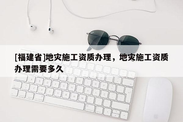 [福建省]地災施工資質(zhì)辦理，地災施工資質(zhì)辦理需要多久