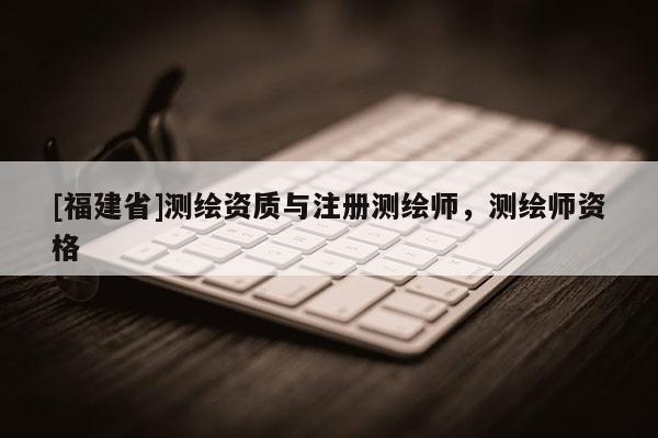 [福建省]測(cè)繪資質(zhì)與注冊(cè)測(cè)繪師，測(cè)繪師資格
