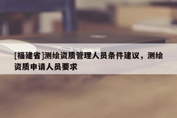 [福建省]測繪資質管理人員條件建議，測繪資質申請人員要求