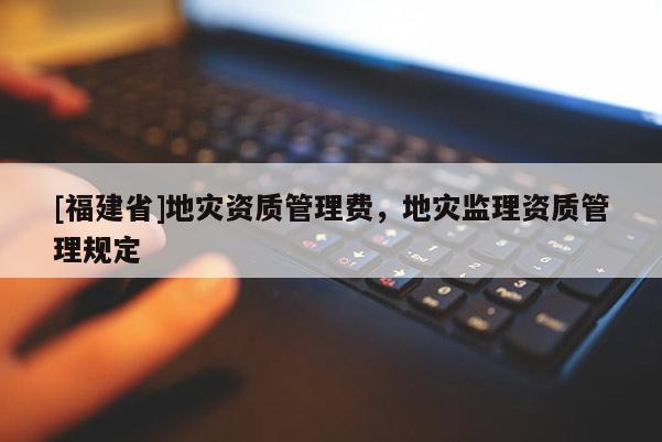 [福建省]地災(zāi)資質(zhì)管理費(fèi)，地災(zāi)監(jiān)理資質(zhì)管理規(guī)定