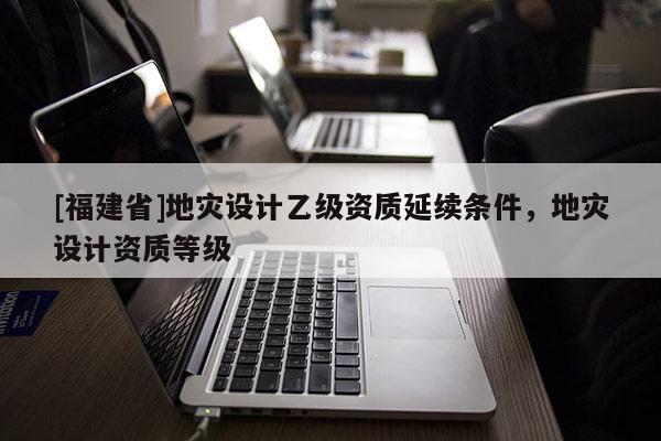 [福建省]地災設計乙級資質延續條件，地災設計資質等級