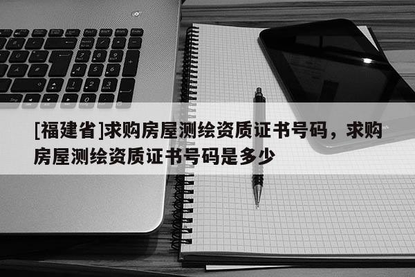 [福建省]求購房屋測繪資質證書號碼，求購房屋測繪資質證書號碼是多少