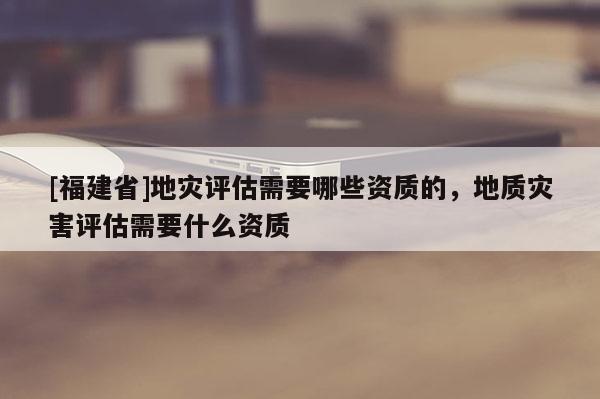 [福建省]地災評估需要哪些資質的，地質災害評估需要什么資質