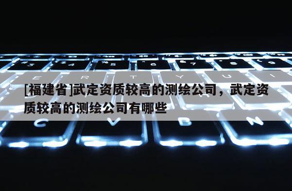 [福建省]武定資質較高的測繪公司，武定資質較高的測繪公司有哪些