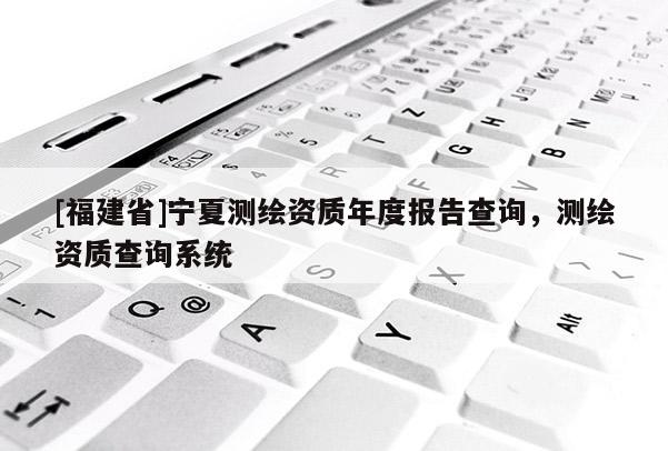 [福建省]寧夏測(cè)繪資質(zhì)年度報(bào)告查詢，測(cè)繪資質(zhì)查詢系統(tǒng)