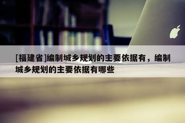 [福建省]編制城鄉規劃的主要依據有，編制城鄉規劃的主要依據有哪些