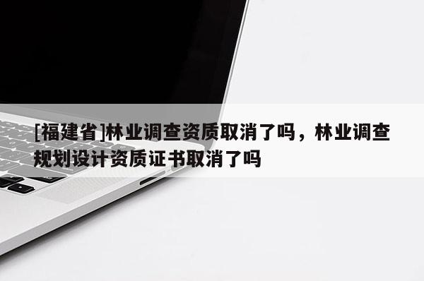 [福建省]林業調查資質取消了嗎，林業調查規劃設計資質證書取消了嗎