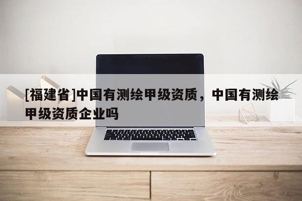 [福建省]中國有測繪甲級資質，中國有測繪甲級資質企業嗎