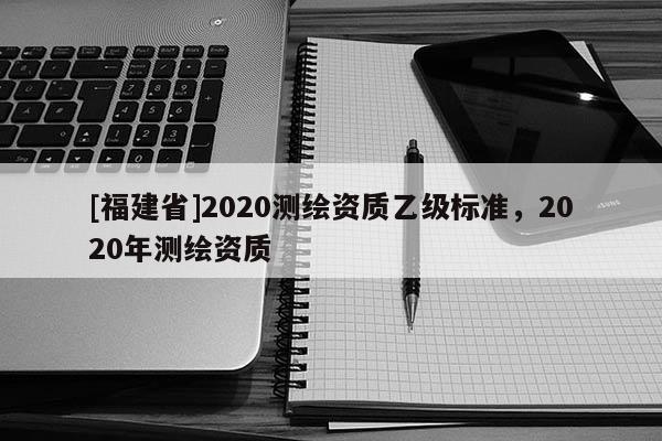 [福建省]2020測繪資質乙級標準，2020年測繪資質