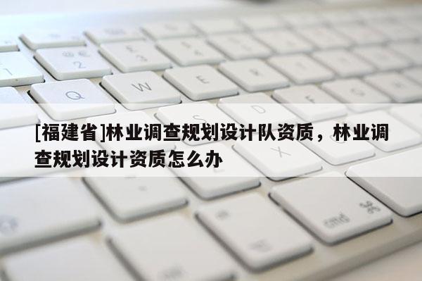 [福建省]林業調查規劃設計隊資質，林業調查規劃設計資質怎么辦