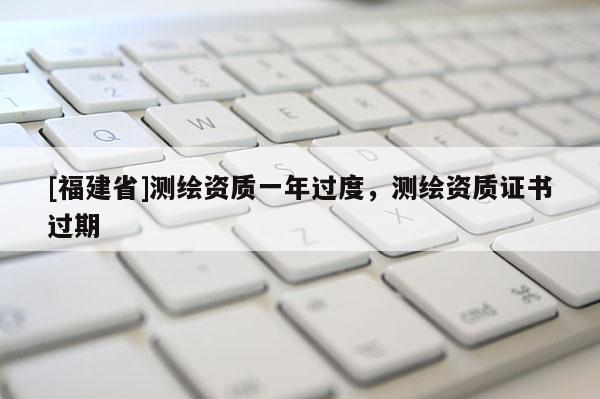[福建省]測繪資質一年過度，測繪資質證書過期
