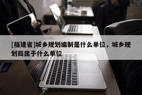[福建省]城鄉規劃編制是什么單位，城鄉規劃局屬于什么單位
