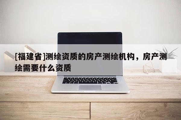 [福建省]測繪資質的房產測繪機構，房產測繪需要什么資質