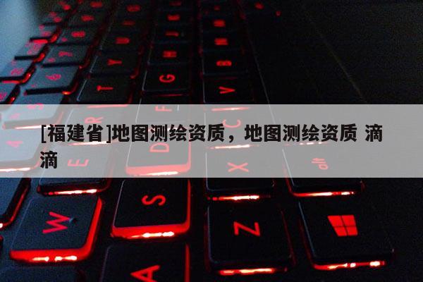 [福建省]地圖測繪資質，地圖測繪資質 滴滴