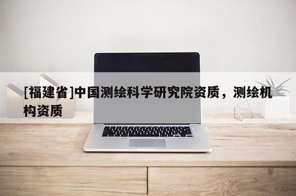 [福建省]中國測繪科學研究院資質，測繪機構資質