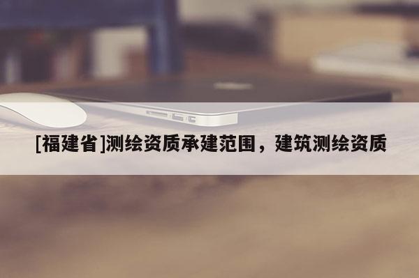 [福建省]測繪資質承建范圍，建筑測繪資質