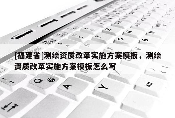 [福建省]測繪資質改革實施方案模板，測繪資質改革實施方案模板怎么寫