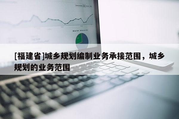 [福建省]城鄉規劃編制業務承接范圍，城鄉規劃的業務范圍