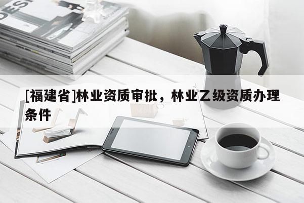 [福建省]林業資質審批，林業乙級資質辦理條件