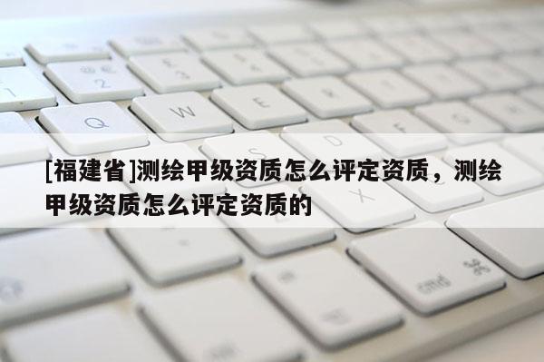 [福建省]測繪甲級資質怎么評定資質，測繪甲級資質怎么評定資質的
