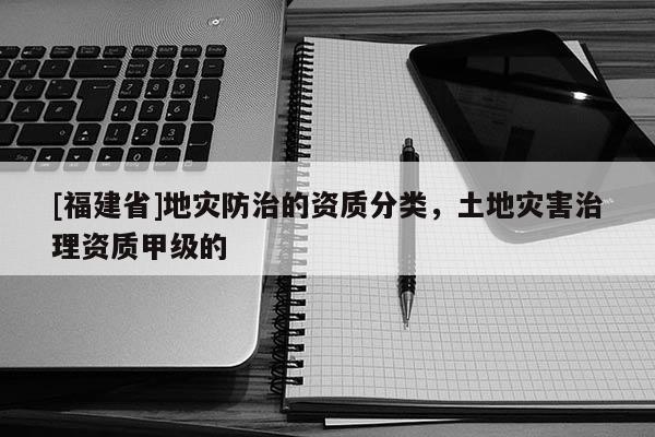 [福建省]地災防治的資質分類，土地災害治理資質甲級的