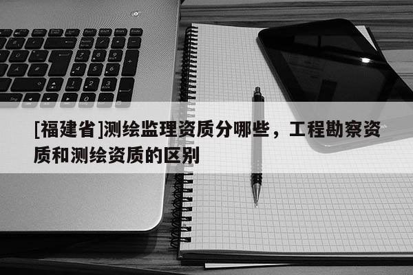 [福建省]測(cè)繪監(jiān)理資質(zhì)分哪些，工程勘察資質(zhì)和測(cè)繪資質(zhì)的區(qū)別