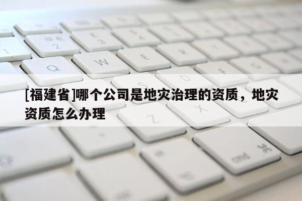 [福建省]哪個公司是地災治理的資質，地災資質怎么辦理