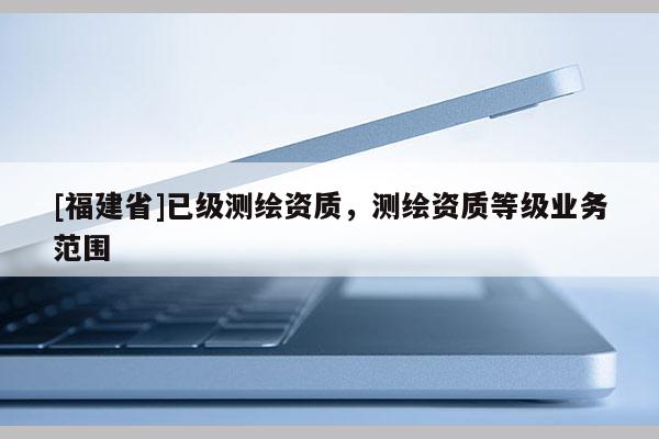 [福建省]已級測繪資質，測繪資質等級業務范圍
