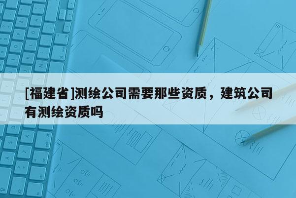 [福建省]測(cè)繪公司需要那些資質(zhì)，建筑公司有測(cè)繪資質(zhì)嗎