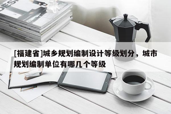 [福建省]城鄉規劃編制設計等級劃分，城市規劃編制單位有哪幾個等級