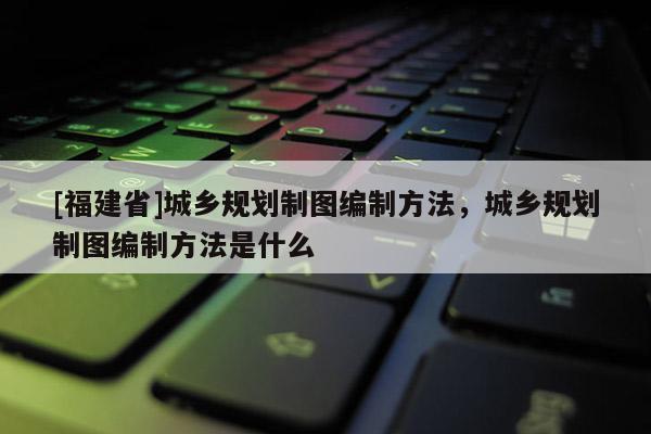 [福建省]城鄉規劃制圖編制方法，城鄉規劃制圖編制方法是什么