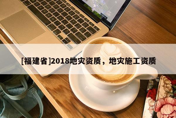 [福建省]2018地災(zāi)資質(zhì)，地災(zāi)施工資質(zhì)