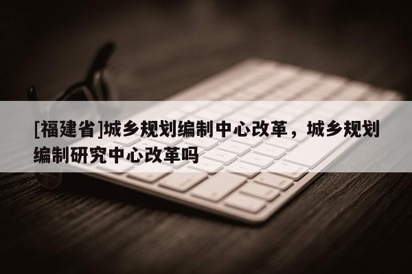 [福建省]城鄉規劃編制中心改革，城鄉規劃編制研究中心改革嗎