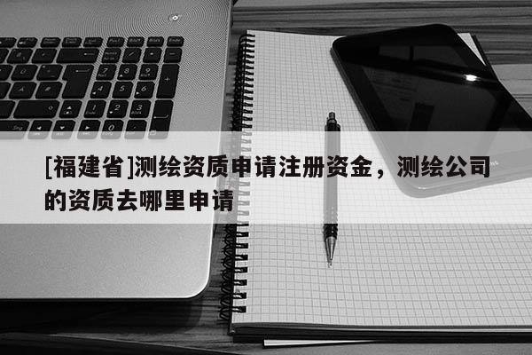 [福建省]測繪資質申請注冊資金，測繪公司的資質去哪里申請