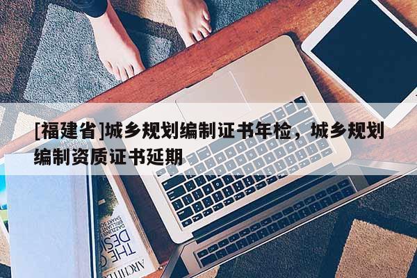 [福建省]城鄉(xiāng)規(guī)劃編制證書年檢，城鄉(xiāng)規(guī)劃編制資質(zhì)證書延期