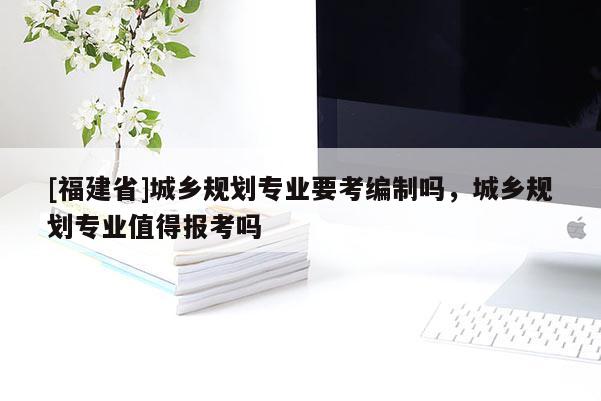 [福建省]城鄉規劃專業要考編制嗎，城鄉規劃專業值得報考嗎