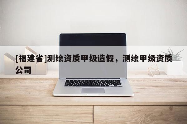 [福建省]測繪資質甲級造假，測繪甲級資質公司