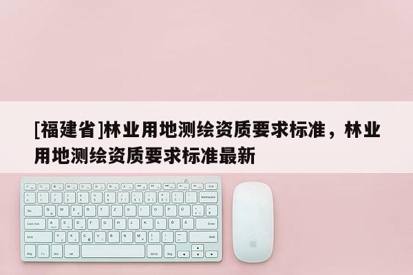 [福建省]林業用地測繪資質要求標準，林業用地測繪資質要求標準最新